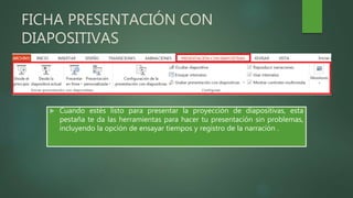 FICHA PRESENTACIÓN CON
DIAPOSITIVAS
 Cuando estés listo para presentar la proyección de diapositivas, esta
pestaña te da las herramientas para hacer tu presentación sin problemas,
incluyendo la opción de ensayar tiempos y registro de la narración .
 