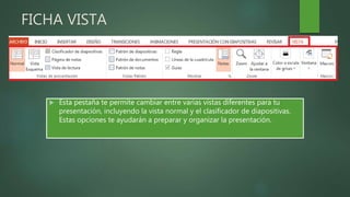FICHA VISTA
 Esta pestaña te permite cambiar entre varias vistas diferentes para tu
presentación, incluyendo la vista normal y el clasificador de diapositivas.
Estas opciones te ayudarán a preparar y organizar la presentación.
 