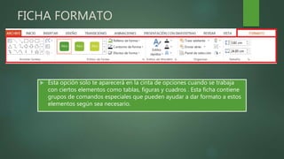 FICHA FORMATO
 Esta opción solo te aparecerá en la cinta de opciones cuando se trabaja
con ciertos elementos como tablas, figuras y cuadros . Esta ficha contiene
grupos de comandos especiales que pueden ayudar a dar formato a estos
elementos según sea necesario.
 