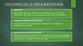 OPCIONES DE LA VISTA BACKSTAGE
 EXPORTAR:
 Aquí podrás optar por exportar tu presentación en otros formato,
como PDF / XPS, vídeo, o una presentación de PowerPoint 97-2003.
 PONER CONTRASEÑA DE APERTURA:
 Aquí podrás cifrar las presentaciones electrónicas mediante una
contraseña de apertura.
 INCRUSTAR FUENTES EN EL ARCHIVO
 Aquí podrás guardar las fuentes de la presentación al momento de guardarla y
abrirla en otra computador, esto con la finalidad de que al momento de abrir
la presentación contenga las fuentes de origen.
 