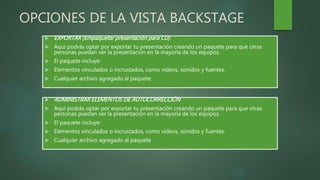 OPCIONES DE LA VISTA BACKSTAGE
 EXPORTAR (Empaquetar presentación para CD)
 Aquí podrás optar por exportar tu presentación creando un paquete para que otras
personas puedan ver la presentación en la mayoría de los equipos.
 El paquete incluye:
 Elementos vinculados o incrustados, como vídeos, sonidos y fuentes.
 Cualquier archivo agregado al paquete
 ADMINISTRAR ELEMENTOS DE AUTOCORRECCIÓN
 Aquí podrás optar por exportar tu presentación creando un paquete para que otras
personas puedan ver la presentación en la mayoría de los equipos.
 El paquete incluye:
 Elementos vinculados o incrustados, como vídeos, sonidos y fuentes.
 Cualquier archivo agregado al paquete
 
