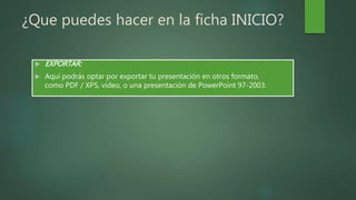 ¿Que puedes hacer en la ficha INICIO?
 EXPORTAR:
 Aquí podrás optar por exportar tu presentación en otros formato,
como PDF / XPS, vídeo, o una presentación de PowerPoint 97-2003.
 