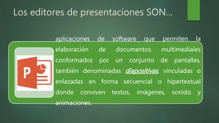 Los editores de presentaciones SON…
aplicaciones de software que permiten la
elaboración de documentos multimediales
conformados por un conjunto de pantallas,
también denominadas diapositivas, vinculadas o
enlazadas en forma secuencial o hipertextual
donde conviven textos, imágenes, sonido y
animaciones.
 