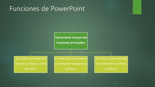 Funciones de PowerPoint
Típicamente incluye tres
funciones principales:
Un editor que permite
insertar un texto y darle
formato.
un método para insertar
y manipular imágenes y
gráficos.
un sistema para mostrar
el contenido en forma
continua.
 