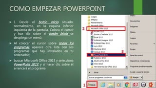 COMO EMPEZAR POWERPOINT
 1 Desde el botón inicio situado,
normalmente, en la esquina inferior
izquierda de la pantalla. Coloca el cursor
y haz clic sobre el botón Inicio se
despliega un menú;
 Al colocar el cursor sobre todos los
programas, aparece otra lista con los
programas que hay instalados en tu
ordenador;
 buscar Microsoft Office 2013 y selecciona
PowerPoint 2013, y al hacer clic sobre él
arrancará el programa
 