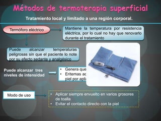 Tratamiento local y limitado a una región corporal.

  Termóforo eléctrico            Mantiene la temperatura por resistencia
                                 eléctrica, por lo cual no hay que renovarlo
                                 durante el tratamiento

  Puede      alcanzar     temperaturas
  peligrosas sin que el paciente lo note
  por su efecto sedante y analgésico

Puede alcanzar tres           • Genera quemaduras
                                El mínimo puede alcanzar
niveles de intensidad         • Eritemas ad ignis C
                                         hasta 52° (moteado oscuro de la
                                piel por aplicación excesiva y repetida)



 Modo de uso             • Aplicar siempre envuelto en varios grosores
                           de toalla
                         • Evitar el contacto directo con la piel
 