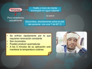 Toalla o trozo de manta
   fomentos          sumergido en agua caliente

                                    Se aplican
Poco aceptados
 actualmente   Escurridos, directamente sobre la piel
                 del paciente con una T de 60° C



• Se enfrían rápidamente por lo que
  requieren renovación constante
• Son incomodos
• Pueden producir quemaduras
• A los 5 minutos de su aplicación solo
  mantiene la temperatura cutánea
 