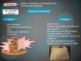 Bolsas, compresas o almohadillas para
 Hot-packs
                   termoterapia superficial

Son cómodas                Tiene dos modalidades
 y eficaces


   secas                                                    humedas

 Son de plástico                           Son de lona
 Contiene gel absorbente de                Contiene gel hidrófilo que retiene el
  calor                                      agua caliente
 Ideales para tratamiento                  Se calientan dentro del recipiente
  domiciliario                               con agua caliente (75-80°)
                                            Tardan 2 H. en calentar y 30 min. En
                                             recalentar
    Actualmente existen
                                            Se aplica después de escurrir y
    paquetes que sirven                      requiere de 8 a 10 capas de toalla
    indiscriminadament
     e para calor o frio
 