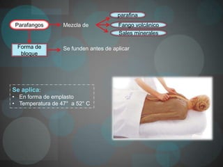 parafina
 Parafangos       Mezcla de            Fango volcánico
                                       Sales minerales

 Forma de         Se funden antes de aplicar
  bloque




Se aplica:
• En forma de emplasto
• Temperatura de 47° a 52° C
 