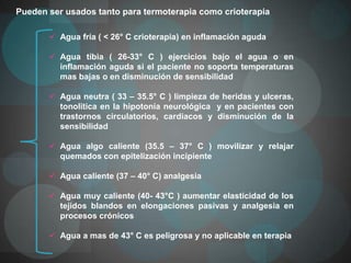 Pueden ser usados tanto para termoterapia como crioterapia

        Agua fría ( < 26° C crioterapia) en inflamación aguda

        Agua tibia ( 26-33° C ) ejercicios bajo el agua o en
         inflamación aguda si el paciente no soporta temperaturas
         mas bajas o en disminución de sensibilidad

        Agua neutra ( 33 – 35.5° C ) limpieza de heridas y ulceras,
         tonolitica en la hipotonía neurológica y en pacientes con
         trastornos circulatorios, cardiacos y disminución de la
         sensibilidad

        Agua algo caliente (35.5 – 37° C ) movilizar y relajar
         quemados con epitelización incipiente

        Agua caliente (37 – 40° C) analgesia

        Agua muy caliente (40- 43°C ) aumentar elasticidad de los
         tejidos blandos en elongaciones pasivas y analgesia en
         procesos crónicos

        Agua a mas de 43° C es peligrosa y no aplicable en terapia
 