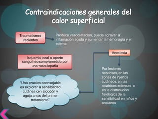 Traumatismos           Produce vasodilatación, puede agravar la
  recientes            inflamación aguda y aumentar la hemorragia y el
                       edema

                                                         Anestesia
    Isquemia local o aporte
 sanguíneo comprometido por
       una vasculopatía
                                                   Por lesiones
                                                   nerviosas, en las
                                                   zonas de injertos
“Una practica aconsejable                          cutáneos, en las
es explorar la sensibilidad                        cicatrices extensas o
  cutánea con algodón y                            en la disminución
  aguja antes del primer                           fisiológica de la
       tratamiento”                                sensibilidad en niños y
                                                   ancianos
 
