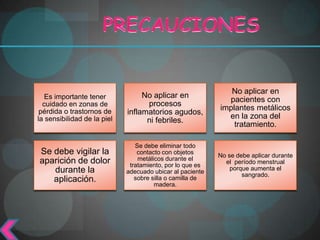 No aplicar en
   Es importante tener            No aplicar en
                                                             pacientes con
  cuidado en zonas de              procesos
 pérdida o trastornos de                                   implantes metálicos
                             inflamatorios agudos,
la sensibilidad de la piel                                   en la zona del
                                   ni febriles.
                                                               tratamiento.

                                Se debe eliminar todo
Se debe vigilar la               contacto con objetos
                                                           No se debe aplicar durante
aparición de dolor               metálicos durante el
                                                             el período menstrual
                              tratamiento, por lo que es
   durante la                                                  porque aumenta el
                             adecuado ubicar al paciente
                                                                   sangrado.
   aplicación.                  sobre silla o camilla de
                                       madera.
 