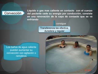 Liquido o gas mas caliente en contacto con el cuerpo
Convección         del paciente cede su energía por conducción, consiste
                   en una renovación de la capa de contacto que se va
                   enfriando
                                             consigue
                              Transferencia las efectiva,
                                 duradera y regular




 Los baños de agua caliente
    pueden aumentar su
 convección con agitación o
         remolinos
 