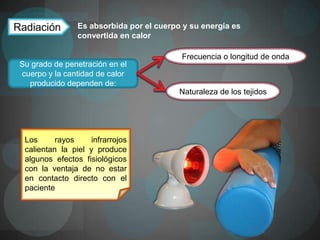 Radiación        Es absorbida por el cuerpo y su energía es
                 convertida en calor

                                           Frecuencia o longitud de onda
 Su grado de penetración en el
 cuerpo y la cantidad de calor
   producido dependen de:
                                           Naturaleza de los tejidos




  Los      rayos    infrarrojos
  calientan la piel y produce
  algunos efectos fisiológicos
  con la ventaja de no estar
  en contacto directo con el
  paciente
 