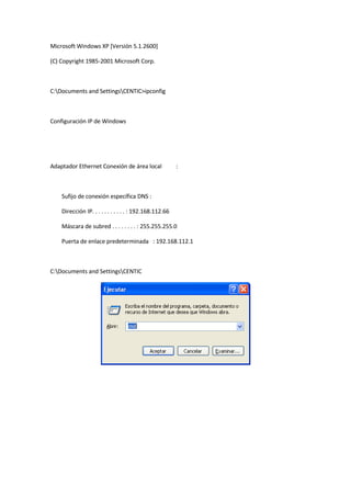 Microsoft Windows XP [Versión 5.1.2600]

(C) Copyright 1985-2001 Microsoft Corp.



C:Documents and SettingsCENTIC>ipconfig



Configuración IP de Windows




Adaptador Ethernet Conexión de área local                :



    Sufijo de conexión específica DNS :

    Dirección IP. . . . . . . . . . . : 192.168.112.66

    Máscara de subred . . . . . . . . : 255.255.255.0

    Puerta de enlace predeterminada : 192.168.112.1



C:Documents and SettingsCENTIC
 