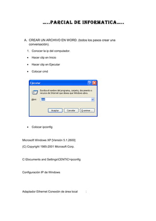 …..PARCIAL DE INFORMATICA…..
A. CREAR UN ARCHIVO EN WORD. (todos los pasos crear una
conversación).
1. Conocer la ip del computador.
• Hacer clip en Inicio
• Hacer clip en Ejecutar
• Colocar cmd
• Colocar ipconfig
Microsoft Windows XP [Versión 5.1.2600]
(C) Copyright 1985-2001 Microsoft Corp.
C:Documents and SettingsCENTIC>ipconfig
Configuración IP de Windows
Adaptador Ethernet Conexión de área local :
 
