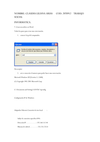 NOMBRE: CLAUDIA LILIANA ARIAS                               COD: 2070912 TRABAJO
SOCIAL
INFORMATICA.
*. Crear un archivo en Word

Todos los pasos para crear una conversación.

    1. conocer la ip del computador.




Das aceptar:

    2. asi se conocerás el numero para poder hacer una conversación.

Microsoft Windows XP [Versión 5.1.2600]

(C) Copyright 1985-2001 Microsoft Corp.



C:Documents and SettingsCENTIC>ipconfig



Configuración IP de Windows




Adaptador Ethernet Conexión de área local           :



    Sufijo de conexión específica DNS:

    Dirección IP. . . . . . . . . . . : 192.168.112.48

    Máscara de subred. . . . . . . . : 255.255.255.0
 