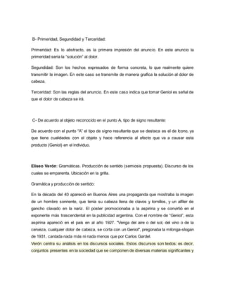 B- Primeridad, Segundidad y Terceridad:
Primeridad: Es lo abstracto, es la primera impresión del anuncio. En este anuncio la
primeridad seria la “solución” al dolor.
Segundidad: Son los hechos expresados de forma concreta, lo que realmente quiere
transmitir la imagen. En este caso se transmite de manera grafica la solución al dolor de
cabeza.
Terceridad: Son las reglas del anuncio. En este caso indica que tomar Geniol es señal de
que el dolor de cabeza se irá.
C- De acuerdo al objeto reconocido en el punto A, tipo de signo resultante:
De acuerdo con el punto “A” el tipo de signo resultante que se destaca es el de Icono, ya
que tiene cualidades con el objeto y hace referencia al efecto que va a causar este
producto (Geniol) en el individuo.
Eliseo Verón: Gramáticas. Producción de sentido (semiosis propuesta). Discurso de los
cuales se emparenta. Ubicación en la grilla.
Gramática y producción de sentido:
En la década del 40 apareció en Buenos Aires una propaganda que mostraba la imagen
de un hombre sonriente, que tenía su cabeza llena de clavos y tornillos, y un alfiler de
gancho clavado en la nariz. El poster promocionaba a la aspirina y se convirtió en el
exponente más trascendental en la publicidad argentina. Con el nombre de “Geniol”, esta
aspirina apareció en el país en al año 1927. "Venga del aire o del sol, del vino o de la
cerveza, cualquier dolor de cabeza, se corta con un Geniol", pregonaba la milonga-slogan
de 1931, cantada nada más ni nada menos que por Carlos Gardel.
Verón centra su análisis en los discursos sociales. Estos discursos son textos: es decir,
conjuntos presentes en la sociedad que se componen de diversas materias significantes y
 