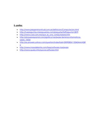 E- grafías:
http://www.pergaminovirtual.com.ar/definicion/Computacion.html
http://tuspreguntas.misrespuestas.com/preg.php?idPregunta=2879
http://www.cad.com.mx/que_es_una_computadora.htm
http://ehowenespanol.com/significa-hardware-terminos-informaticos-
sobre_10532
http://es.answers.yahoo.com/question/index?qid=20090826113040AAnHQR
o
http://www.masadelante.com/faqs/software-hardware
http://www.quees.info/que-es-software.html
 