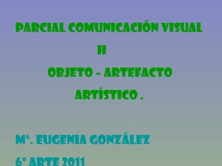 PARCIAL comunicación visual  II OBJETO – ARTEFACTO ARTÍSTICO . Mª. Eugenia González 6º Arte 2011  