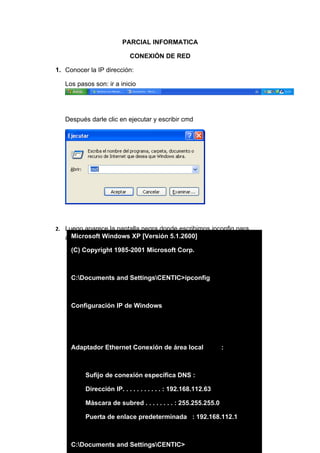 PARCIAL INFORMATICA

                           CONEXIÓN DE RED

1. Conocer la IP dirección:

   Los pasos son: ir a inicio




   Después darle clic en ejecutar y escribir cmd




2. Luego aparece la pantalla negra donde escribimos ipconfig para
     Microsoft Windows XP [Versión 5.1.2600]
   averiguar la IP del computador
     (C) Copyright 1985-2001 Microsoft Corp.



     C:Documents and SettingsCENTIC>ipconfig



     Configuración IP de Windows




     Adaptador Ethernet Conexión de área local                 :



          Sufijo de conexión específica DNS :

          Dirección IP. . . . . . . . . . . : 192.168.112.63

          Máscara de subred . . . . . . . . : 255.255.255.0

          Puerta de enlace predeterminada : 192.168.112.1



     C:Documents and SettingsCENTIC>
 
