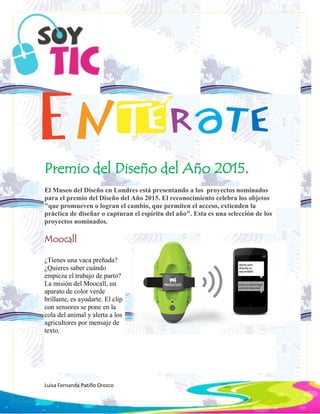 Luisa Fernanda Patiño Orozco
Premio del Diseño del Año 2015.
El Museo del Diseño en Londres está presentando a los proyectos nominados
para el premio del Diseño del Año 2015. El reconocimiento celebra los objetos
"que promueven o logran el cambio, que permiten el acceso, extienden la
práctica de diseñar o capturan el espíritu del año". Esta es una selección de los
proyectos nominados.
Moocall
¿Tienes una vaca preñada?
¿Quieres saber cuándo
empieza el trabajo de parto?
La misión del Moocall, un
aparato de color verde
brillante, es ayudarte. El clip
con sensores se pone en la
cola del animal y alerta a los
agricultores por mensaje de
texto.
 