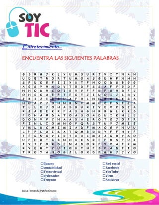 Luisa Fernanda Patiño Orozco
Entretenimiento...
ENCUENTRA LAS SIGUIENTES PALABRAS
☐Gusano
☐contabilidad
☐Tecnovirtual
☐ordenador
☐Troyano
☐Red social
☐Facebook
☐YouTube
☐Virus
☐Antivirus
G S R G J K L Y U M S U R I V I T N A H
U D E T R O R T U M O A S G D H F N H H
S F D O G F I I Y U T F H O O D S B G G
A G S Y H A D V T B D F S S A F Y G D F
N H O U H C O I R V V F F D F U H D F C
O H C O U E F T E G T J I U O I J L D V
J B I J I B G U A F H L N H R O K K G S
H O A P J O H N B N I M M O E F N F J A
T L L O J O H A S B U R I V E V P D J A
R J A D E K R F A S H G H R B G L K K S
F D H A M D A T O A S O A D U I K H L E
D O N V V C N A A X A E R O T O J O P R
F I N L I O M N O P Q R S T U Y J M I E
V M L U C M I M I A D F M A O G Y N U U
L P P L U I S A T Q M B D D Y F F H Y F
T E C N O V I R T U A L M J J G D Y S O
U F H R T G B N H U K S R E F D S T U K
I V I F O R D E N A D O R F V V A F R M
R Y E R T Y U I O U T H F S F A D F I O
T R O Y A N O G J L O X D F G H J J V O
 