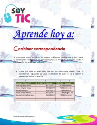 Luisa Fernanda Patiño Orozco
Si se necesita enviar un mismo documento a diferentes destinatarios y direcciones,
la herramienta combinación de correspondencia de Word es de mucha ayuda. A
continuación los pasos para realizarla.
 Antes que todo se debe tener una lista de direcciones, donde está la
información específica de cada destinatario la cual se va a incluir al
documento que se va a enviar
 