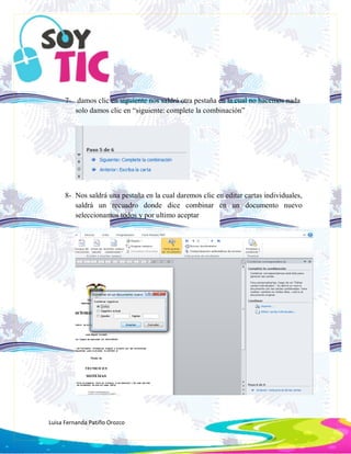 Luisa Fernanda Patiño Orozco
7- damos clic en siguiente nos saldrá otra pestaña en la cual no hacemos nada
solo damos clic en “siguiente: complete la combinación”
8- Nos saldrá una pestaña en la cual daremos clic en editar cartas individuales,
saldrá un recuadro donde dice combinar en un documento nuevo
seleccionamos todos y por ultimo aceptar
 