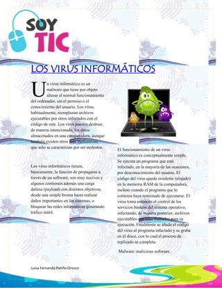 Luisa Fernanda Patiño Orozco
LOS VIRUS INFORMÁTICOS
n virus informático es un
malware que tiene por objeto
alterar el normal funcionamiento
del ordenador, sin el permiso o el
conocimiento del usuario. Los virus,
habitualmente, reemplazan archivos
ejecutables por otros infectados con el
código de este. Los virus pueden destruir,
de manera intencionada, los datos
almacenados en una computadora, aunque
también existen otros más inofensivos,
que solo se caracterizan por ser molestos.
Los virus informáticos tienen,
básicamente, la función de propagarse a
través de un software, son muy nocivos y
algunos contienen además una carga
dañina (payload) con distintos objetivos,
desde una simple broma hasta realizar
daños importantes en los sistemas, o
bloquear las redes informáticas generando
tráfico inútil.
El funcionamiento de un virus
informático es conceptualmente simple.
Se ejecuta un programa que está
infectado, en la mayoría de las ocasiones,
por desconocimiento del usuario. El
código del virus queda residente (alojado)
en la memoria RAM de la computadora,
incluso cuando el programa que lo
contenía haya terminado de ejecutarse. El
virus toma entonces el control de los
servicios básicos del sistema operativo,
infectando, de manera posterior, archivos
ejecutables que sean llamados para su
ejecución. Finalmente se añade el código
del virus al programa infectado y se graba
en el disco, con lo cual el proceso de
replicado se completa.
Malware: malicious software.
U
 
