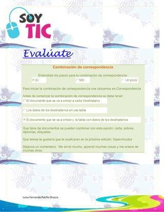 Luisa Fernanda Patiño Orozco
Evalúate
Combinación de correspondencia
Entendiste los pasos para la combinación de correspondencia:
Para iniciar la combinación de correspondencia nos ubicamos en:Correspondencia
Antes de comenzar la combinación de correspondencia se debe tener:
Que tipos de documentos se pueden combinar con esta opción: carta, sobres,
diplomas, etiquetas.
Que temas te gustaría que te explicaran en la próxima edición: hipervínculos
Déjanos un comentario: Me sirvió mucho, aprendí muchas cosas y me entere de
muchas otras
 