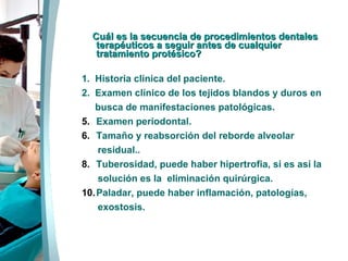 Cuál es la secuencia de procedimientos dentales  terapéuticos a seguir antes de cualquier tratamiento protésico? 1 .   Historia clínica del paciente. 2.  Examen clínico de los tejidos blandos y duros en busca de manifestaciones patológicas. Examen periodontal. Tamaño y reabsorción del reborde alveolar residual.. Tuberosidad, puede haber hipertrofia, si es así la solución es la  eliminación quirúrgica. Paladar, puede haber inflamación, patologías, exostosis. 