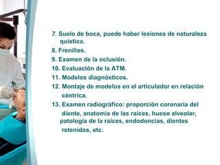 7.   Suelo de boca, puede haber lesiones de naturaleza quística. 8. Frenillos. 9. Examen de la oclusión. 10. Evaluación de la ATM. 11. Modelos diagnósticos. 12. Montaje de modelos en el articulador en relación céntrica. 13. Examen radiográfico: proporción coronaria del  diente, anatomía de las raíces, hueso alveolar, patología de la raíces, endodoncias, dientes retenidos, etc. 