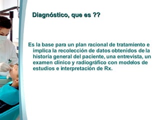   Diagnóstico, que es ?? Es la base para un plan racional de tratamiento e implica la recolección de datos obtenidos de la historia general del paciente, una entrevista, un examen clínico y radiográfico con modelos de estudios e interpretación de Rx.   