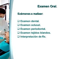Examen Oral . Exámenes a realizar: Examen dental. Examen oclusal. Examen periodontal. Examen tejidos blandos. Interpretación de Rx.  