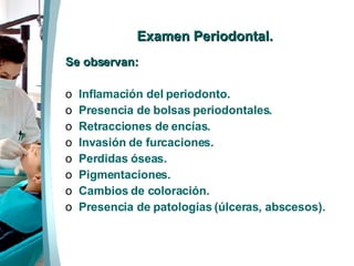   Examen  Periodontal. Se observan: Inflamación del periodonto. Presencia de bolsas periodontales. Retracciones de encías. Invasión de furcaciones. Perdidas óseas. Pigmentaciones. Cambios de coloración. Presencia de patologías (úlceras, abscesos). 