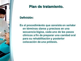Plan de tratamiento . Definición: Es el procedimiento que consiste en señalar en términos claros y precisos en una secuencia lógica, cada uno de los pasos clínicos a fin de preparar una cavidad oral para su rehabilitación y posterior colocación de una prótesis. 