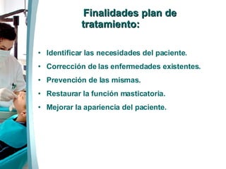 Finalidades plan de tratamiento: Identificar las necesidades del paciente. Corrección de las enfermedades existentes. Prevención de las mismas. Restaurar la función masticatoria. Mejorar la apariencia del paciente.  