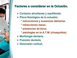 Factores a considerar en la Oclusión. Contacto simultaneo y equilibrado Plano fisiológico de la oclusión: * extrucciones y ausencias dentarias. * retracciones óseas. * presencias de torus.  * patologías en la A.T.M. (chasquidos). Morfología dentaria. Posición dentaria. Dimensión vertical . 
