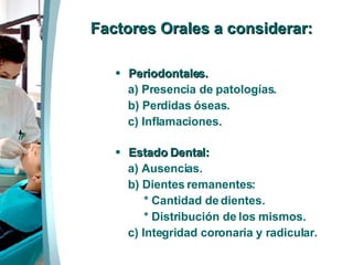 Factores Orales a considerar: Periodontales. a) Presencia de patologías. b) Perdidas óseas. c) Inflamaciones. Estado Dental: a) Ausencias. b) Dientes remanentes: * Cantidad de dientes. * Distribución de los mismos.  c) Integridad coronaria y radicular. 