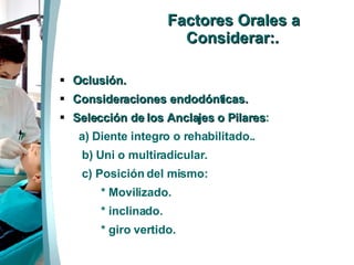 Factores Orales a Considerar: . Oclusión. Consideraciones endodónticas. Selección de los Anclajes o Pilares : a) Diente integro o rehabilitado.. b) Uni o multiradicular. c) Posición del mismo:  * Movilizado.  * inclinado. * giro vertido. 