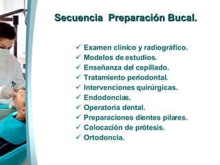 Secuencia  Preparación Bucal. Examen clínico y radiográfico. Modelos de estudios. Enseñanza del cepillado. Tratamiento periodontal. Intervenciones quirúrgicas.  Endodoncias. Operatoria dental. Preparaciones dientes pilares. Colocación de prótesis.  Ortodoncia. 