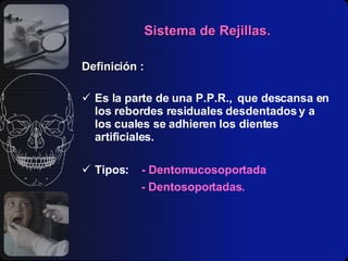 Sistema de Rejillas. Definición : Es la parte de una P.P.R.,  que descansa en los rebordes residuales desdentados y a los cuales se adhieren los dientes artificiales. Tipos:  - Dentomucosoportada - Dentosoportadas. 