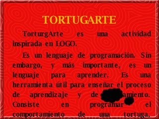 TORTUGARTE TorturgArte es una actividad inspirada en LOGO. Es un lenguaje de programación. Sin embargo, y más importante, es un lenguaje para aprender. Es una herramienta útil para enseñar el proceso de aprendizaje y de pensamiento. Consiste en programar el comportamiento de una tortuga, realizando formas y diseños en la pantalla de la computadora. 