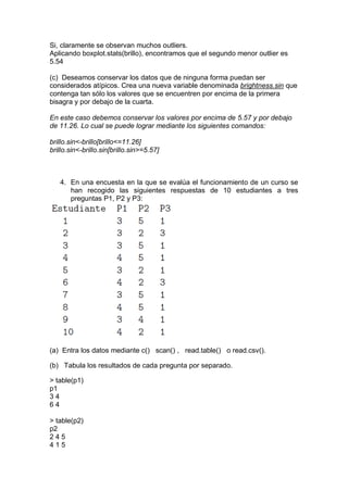 Si, claramente se observan muchos outliers.
Aplicando boxplot.stats(brillo), encontramos que el segundo menor outlier es
5.54

(c) Deseamos conservar los datos que de ninguna forma puedan ser
considerados atípicos. Crea una nueva variable denominada brightness.sin que
contenga tan sólo los valores que se encuentren por encima de la primera
bisagra y por debajo de la cuarta.

En este caso debemos conservar los valores por encima de 5.57 y por debajo
de 11.26. Lo cual se puede lograr mediante los siguientes comandos:

brillo.sin<-brillo[brillo<=11.26]
brillo.sin<-brillo.sin[brillo.sin>=5.57]



   4. En una encuesta en la que se evalúa el funcionamiento de un curso se
      han recogido las siguientes respuestas de 10 estudiantes a tres
      preguntas P1, P2 y P3:




(a) Entra los datos mediante c() scan() , read.table() o read.csv().

(b) Tabula los resultados de cada pregunta por separado.

> table(p1)
p1
34
64

> table(p2)
p2
245
415
 