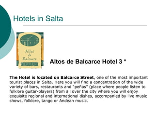 Hotels in Salta




                    Altos de Balcarce Hotel 3 *

The Hotel is located on Balcarce Street, one of the most important
tourist places in Salta. Here you will find a concentration of the wide
variety of bars, restaurants and “peñas” (place where people listen to
folklore guitar-players) from all over the city where you will enjoy
exquisite regional and international dishes, accompanied by live music
shows, folklore, tango or Andean music.
 