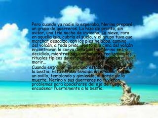 Pero cuando ya nadie lo esperaba, Nerino preparó
un grupo de guerreros. Lo hizo de pronto, sin
avisar, una fría noche de invierno. La nieve, rara
en aquella isla, cubría el suelo, y el grupo tuvo que
marchar descalzo, con los pies helados, camino
del volcán, a toda prisa. Junto a la cima del volcán
encontraron la cueva de la bestia. Nerino entró
decidido, mientras sus compañeros realizaban los
rituales típicos de despedida y se disponían a
morir...
Cuando entraron, el anciano estaba en pie junto a
la bestia. Ésta estaba tendida en el suelo, hecha
un ovillo, temblando y gimiendo, al borde de la
muerte. Nerino y sus guerreros no tuvieron
problemas para apoderarse del ojo de fuego y
encadenar fuertemente a la bestia.
 