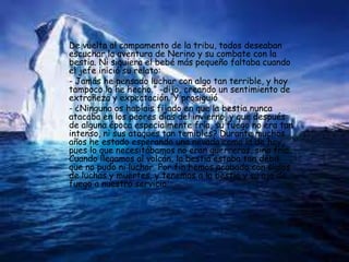 De vuelta al campamento de la tribu, todos deseaban
escuchar la aventura de Nerino y su combate con la
bestia. Ni siquiera el bebé más pequeño faltaba cuando
el jefe inició su relato:
- Jamás he pensado luchar con algo tan terrible, y hoy
tampoco lo he hecho.” -dijo, creando un sentimiento de
extrañeza y expectación. Y prosiguió
- ¿Ninguno os habíais fijado en que la bestia nunca
atacaba en los peores días del invierno, y que después
de alguna época especialmente fría, su fuego no era tan
intenso, ni sus ataques tan temibles? Durante muchos
años he estado esperando una nevada como la de hoy,
pues lo que necesitábamos no eran guerreros, sino frío.
Cuando llegamos al volcán, la bestia estaba tan débil
que no pudo ni luchar. Por fin hemos acabado con siglos
de luchas y muertes, y tenemos a la bestia y su ojo de
fuego a nuestro servicio.
 