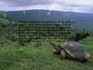 Todos aclamaron la sabiduría de su jefe, y
más le felicitaban quienes más le habían
criticado y despreciado por su supuesta
cobardía. Y hasta el más impaciente de la
tribu aprendió que, a veces, la paciencia
puede llegar a ser mucho más útil que la
acción, aunque tengas que ser tan valiente
que permitas que te traten como un cobarde.
 