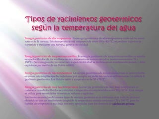 Energía geotérmica de alta temperatura. La energía geotérmica de alta temperatura existe en las zonas
activas de la corteza. Esta temperatura está comprendida entre 150 y 400 °C, se produce vapor en la
superficie y mediante una turbina, genera electricidad.



Energía geotérmica de temperaturas medias. La energía geotérmica de temperaturas medias es aquella
en que los fluidos de los acuíferos están a temperaturas menos elevadas, normalmente entre 70 y
150 °C. Por consiguiente, la conversión vapor-electricidad se realiza con un rendimiento menor, y debe
explotarse por medio de un fluido volátil).

Energía geotérmica de baja temperatura. La energía geotérmica de temperaturas bajas es aprovechable
en zonas más amplias que las anteriores; por ejemplo, en todas las cuencas sedimentarias. Es debida al
gradiente geotérmico. Los fluidos están a temperaturas de 50 a 70 °C.

Energía geotérmica de muy baja temperatura. La energía geotérmica de muy baja temperatura se
considera cuando los fluidos se calientan a temperaturas comprendidas entre 20 y 50 °C. Esta energía
se utiliza para necesidades domésticas, urbanas o agrícolas.
Las fronteras entre los diferentes tipos de energías geotérmicas es arbitraria; si se trata de producir
electricidad con un rendimiento aceptable la temperatura mínima está entre 120 y 180 °C, pero las
fuentes de temperatura más baja son muy apropiadas para los sistemas de calefacción urbana.
 